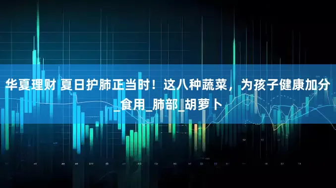 华夏理财 夏日护肺正当时！这八种蔬菜，为孩子健康加分_食用_肺部_胡萝卜
