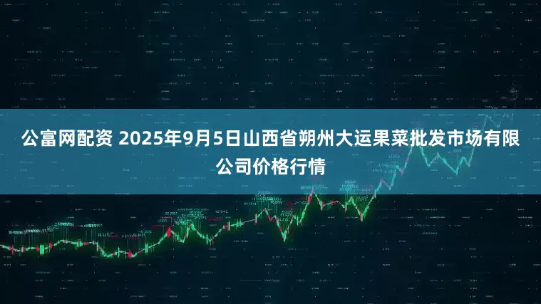 公富网配资 2025年9月5日山西省朔州大运果菜批发市场有限公司价格行情