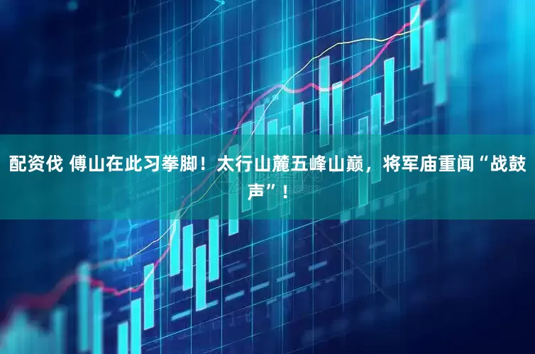 配资伐 傅山在此习拳脚！太行山麓五峰山巅，将军庙重闻“战鼓声”！