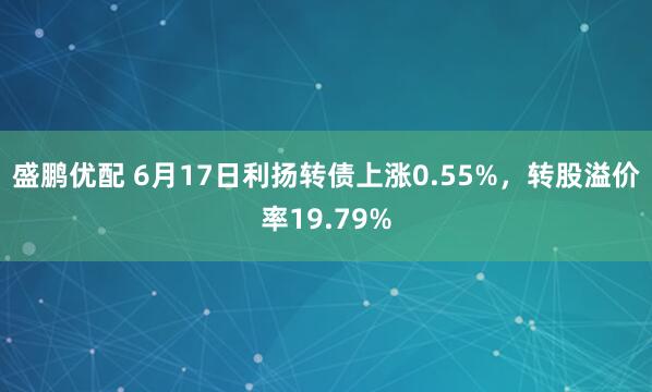 盛鹏优配 6月17日利扬转债上涨0.55%，转股溢价率19.79%